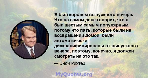 Я был королем выпускного вечера. Что на самом деле говорит, что я был шестым самым популярным, потому что пять, которые были на возвращении домой, были автоматически дисквалифицированы от выпускного вечера, поэтому,