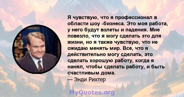 Я чувствую, что я профессионал в области шоу -бизнеса. Это моя работа, у него будут взлеты и падения. Мне повезло, что я могу сделать это для жизни, но я также чувствую, что не ожидаю менять мир. Все, что я