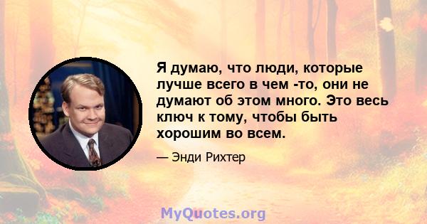 Я думаю, что люди, которые лучше всего в чем -то, они не думают об этом много. Это весь ключ к тому, чтобы быть хорошим во всем.