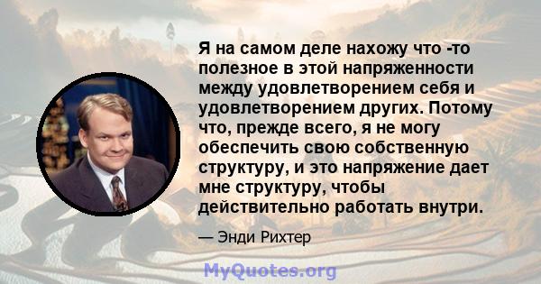 Я на самом деле нахожу что -то полезное в этой напряженности между удовлетворением себя и удовлетворением других. Потому что, прежде всего, я не могу обеспечить свою собственную структуру, и это напряжение дает мне