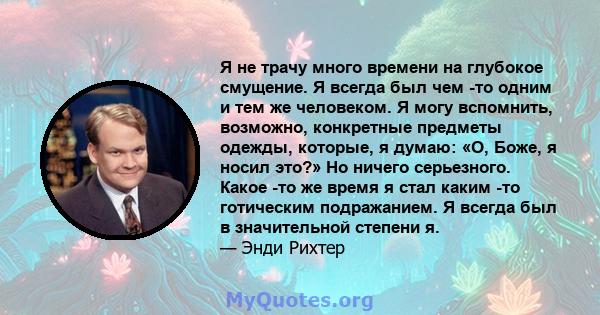 Я не трачу много времени на глубокое смущение. Я всегда был чем -то одним и тем же человеком. Я могу вспомнить, возможно, конкретные предметы одежды, которые, я думаю: «О, Боже, я носил это?» Но ничего серьезного. Какое 