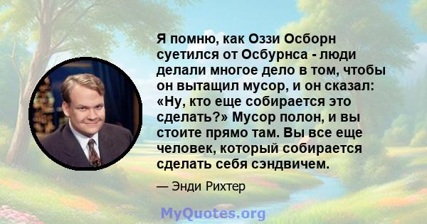 Я помню, как Оззи Осборн суетился от Осбурнса - люди делали многое дело в том, чтобы он вытащил мусор, и он сказал: «Ну, кто еще собирается это сделать?» Мусор полон, и вы стоите прямо там. Вы все еще человек, который