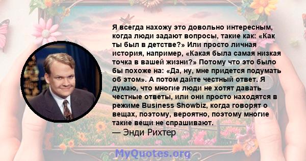 Я всегда нахожу это довольно интересным, когда люди задают вопросы, такие как: «Как ты был в детстве?» Или просто личная история, например, «Какая была самая низкая точка в вашей жизни?» Потому что это было бы похоже