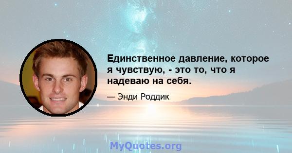 Единственное давление, которое я чувствую, - это то, что я надеваю на себя.