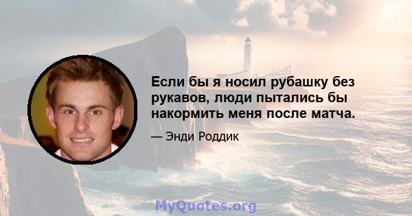 Если бы я носил рубашку без рукавов, люди пытались бы накормить меня после матча.