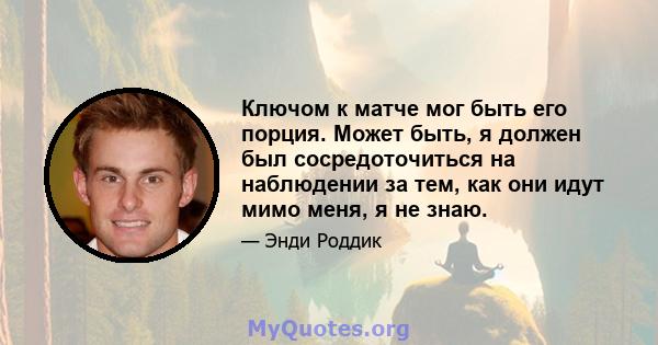 Ключом к матче мог быть его порция. Может быть, я должен был сосредоточиться на наблюдении за тем, как они идут мимо меня, я не знаю.