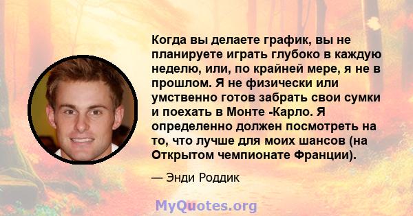 Когда вы делаете график, вы не планируете играть глубоко в каждую неделю, или, по крайней мере, я не в прошлом. Я не физически или умственно готов забрать свои сумки и поехать в Монте -Карло. Я определенно должен