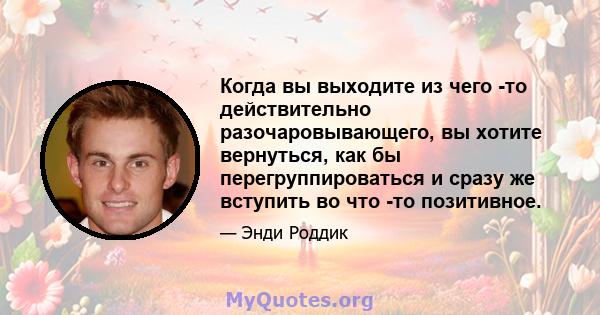 Когда вы выходите из чего -то действительно разочаровывающего, вы хотите вернуться, как бы перегруппироваться и сразу же вступить во что -то позитивное.