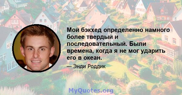 Мой бэкхед определенно намного более твердый и последовательный. Были времена, когда я не мог ударить его в океан.