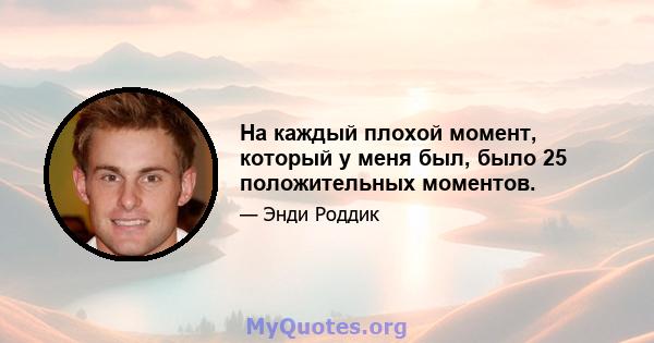 На каждый плохой момент, который у меня был, было 25 положительных моментов.