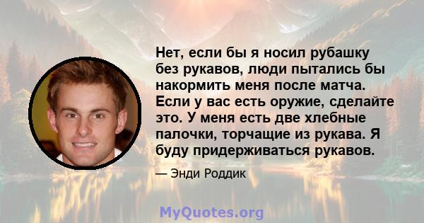 Нет, если бы я носил рубашку без рукавов, люди пытались бы накормить меня после матча. Если у вас есть оружие, сделайте это. У меня есть две хлебные палочки, торчащие из рукава. Я буду придерживаться рукавов.