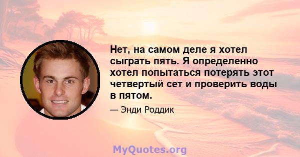 Нет, на самом деле я хотел сыграть пять. Я определенно хотел попытаться потерять этот четвертый сет и проверить воды в пятом.