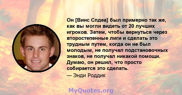 Он [Винс Спдеа] был примерно так же, как вы могли видеть от 20 лучших игроков. Затем, чтобы вернуться через второстепенные лиги и сделать это трудным путем, когда он не был молодым, не получал подстановочных знаков, не