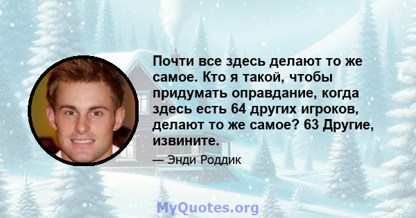 Почти все здесь делают то же самое. Кто я такой, чтобы придумать оправдание, когда здесь есть 64 других игроков, делают то же самое? 63 Другие, извините.