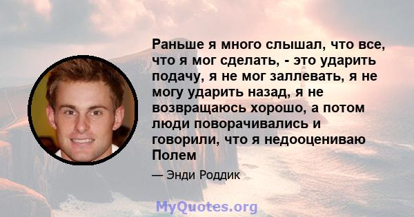 Раньше я много слышал, что все, что я мог сделать, - это ударить подачу, я не мог заллевать, я не могу ударить назад, я не возвращаюсь хорошо, а потом люди поворачивались и говорили, что я недооцениваю Полем