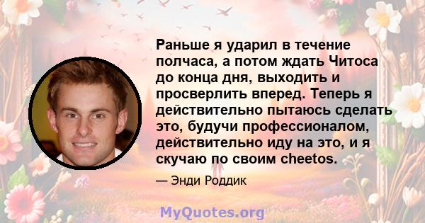 Раньше я ударил в течение полчаса, а потом ждать Читоса до конца дня, выходить и просверлить вперед. Теперь я действительно пытаюсь сделать это, будучи профессионалом, действительно иду на это, и я скучаю по своим