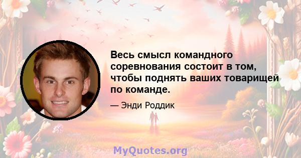 Весь смысл командного соревнования состоит в том, чтобы поднять ваших товарищей по команде.