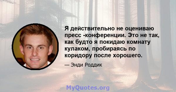 Я действительно не оцениваю пресс -конференции. Это не так, как будто я покидаю комнату кулаком, пробираясь по коридору после хорошего.