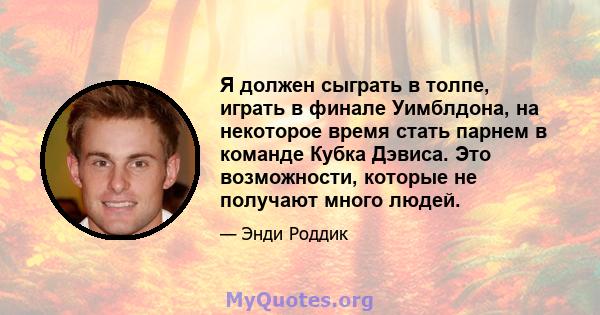 Я должен сыграть в толпе, играть в финале Уимблдона, на некоторое время стать парнем в команде Кубка Дэвиса. Это возможности, которые не получают много людей.