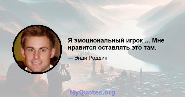 Я эмоциональный игрок ... Мне нравится оставлять это там.