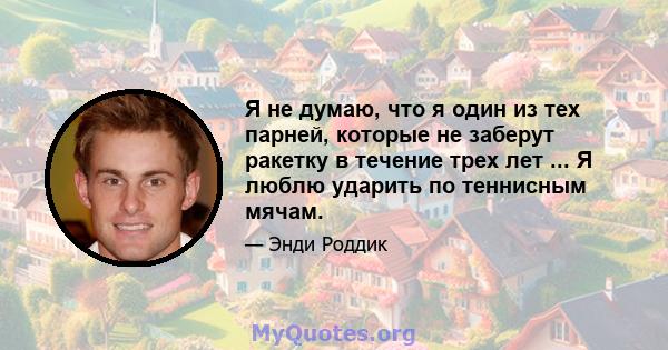 Я не думаю, что я один из тех парней, которые не заберут ракетку в течение трех лет ... Я люблю ударить по теннисным мячам.