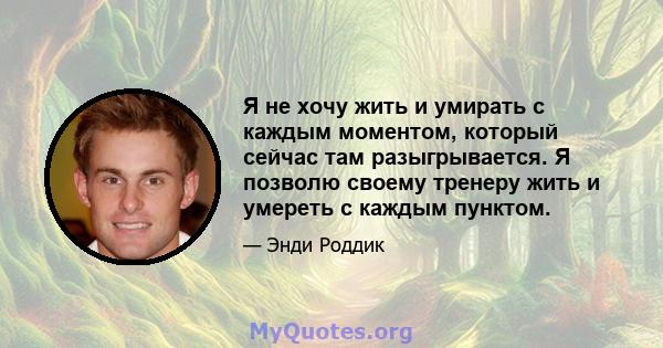 Я не хочу жить и умирать с каждым моментом, который сейчас там разыгрывается. Я позволю своему тренеру жить и умереть с каждым пунктом.