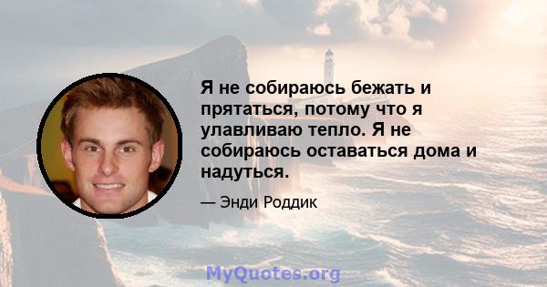 Я не собираюсь бежать и прятаться, потому что я улавливаю тепло. Я не собираюсь оставаться дома и надуться.