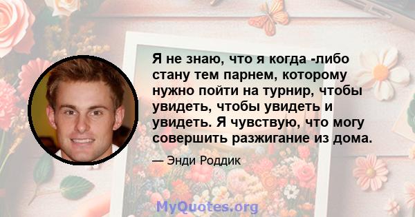 Я не знаю, что я когда -либо стану тем парнем, которому нужно пойти на турнир, чтобы увидеть, чтобы увидеть и увидеть. Я чувствую, что могу совершить разжигание из дома.