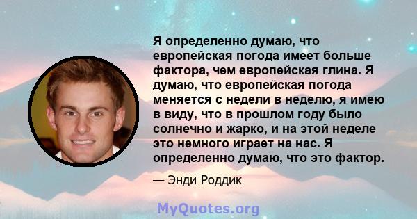 Я определенно думаю, что европейская погода имеет больше фактора, чем европейская глина. Я думаю, что европейская погода меняется с недели в неделю, я имею в виду, что в прошлом году было солнечно и жарко, и на этой