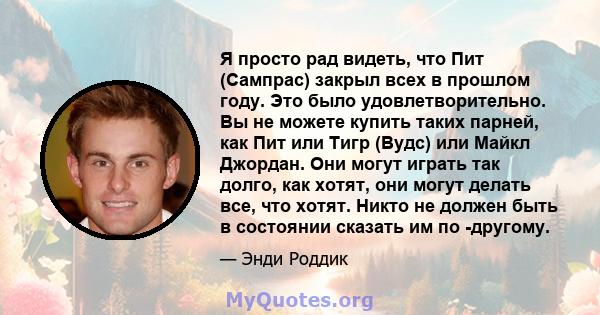 Я просто рад видеть, что Пит (Сампрас) закрыл всех в прошлом году. Это было удовлетворительно. Вы не можете купить таких парней, как Пит или Тигр (Вудс) или Майкл Джордан. Они могут играть так долго, как хотят, они