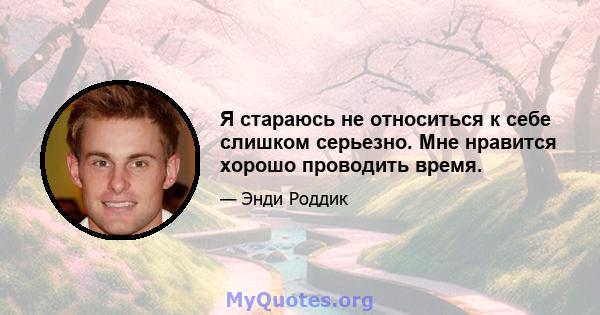 Я стараюсь не относиться к себе слишком серьезно. Мне нравится хорошо проводить время.