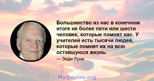 Большинство из нас в конечном итоге не более пяти или шести человек, которые помнят нас. У учителей есть тысячи людей, которые помнят их на всю оставшуюся жизнь.