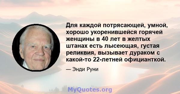 Для каждой потрясающей, умной, хорошо укоренившейся горячей женщины в 40 лет в желтых штанах есть лысеющая, густая реликвия, вызывает дураком с какой-то 22-летней официанткой.