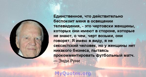 Единственное, что действительно беспокоит меня в освещении телевидения, - это чертовски женщины, которых они имеют в стороне, которые не знают, о чем, черт возьми, они говорят. Я имею в виду, я не сексистский человек,