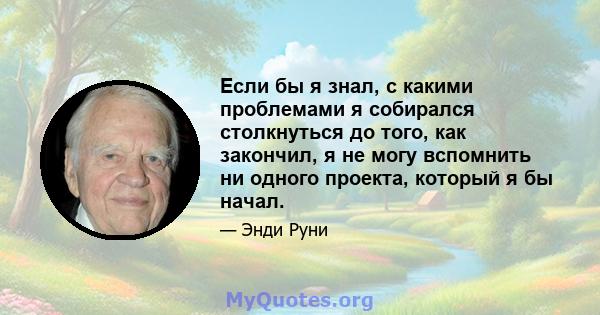 Если бы я знал, с какими проблемами я собирался столкнуться до того, как закончил, я не могу вспомнить ни одного проекта, который я бы начал.