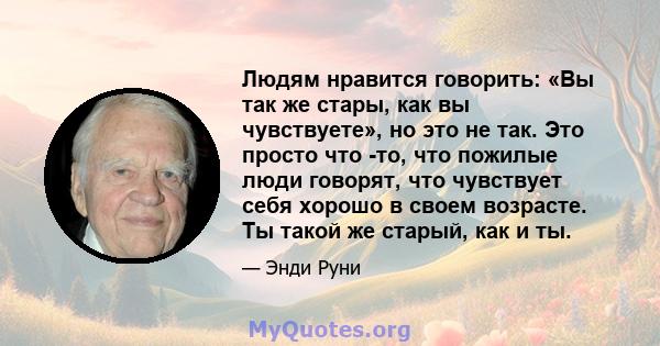 Людям нравится говорить: «Вы так же стары, как вы чувствуете», но это не так. Это просто что -то, что пожилые люди говорят, что чувствует себя хорошо в своем возрасте. Ты такой же старый, как и ты.