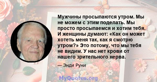 Мужчины просыпаются утром. Мы не можем с этим поделать. Мы просто просыпаемся и хотим тебя. И женщины думают: «Как он может хотеть меня так, как я смотрю утром?» Это потому, что мы тебя не видим. У нас нет крови от