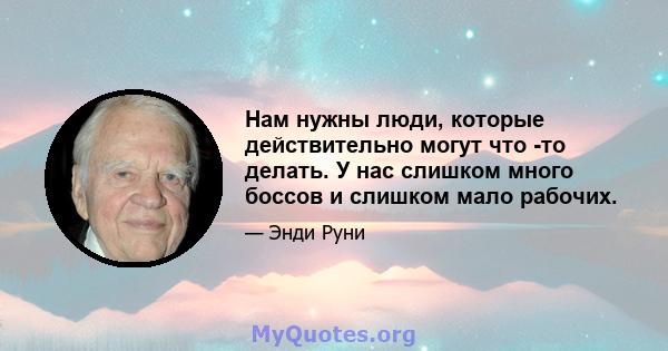 Нам нужны люди, которые действительно могут что -то делать. У нас слишком много боссов и слишком мало рабочих.