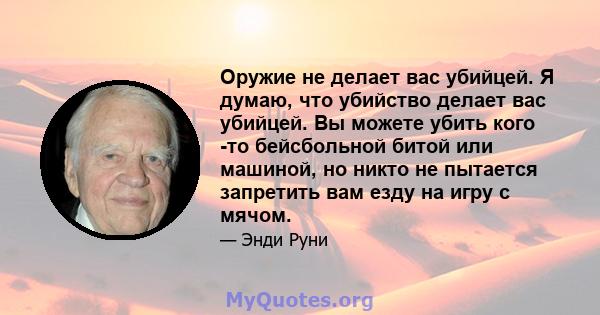 Оружие не делает вас убийцей. Я думаю, что убийство делает вас убийцей. Вы можете убить кого -то бейсбольной битой или машиной, но никто не пытается запретить вам езду на игру с мячом.