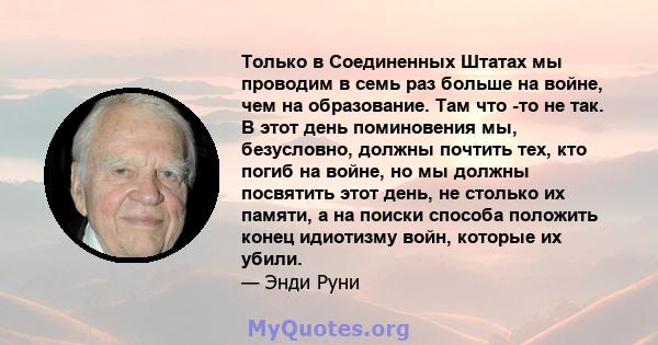 Только в Соединенных Штатах мы проводим в семь раз больше на войне, чем на образование. Там что -то не так. В этот день поминовения мы, безусловно, должны почтить тех, кто погиб на войне, но мы должны посвятить этот