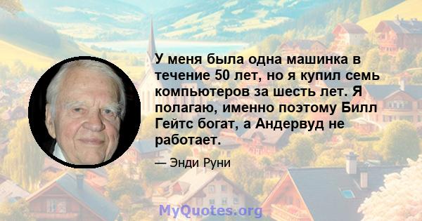 У меня была одна машинка в течение 50 лет, но я купил семь компьютеров за шесть лет. Я полагаю, именно поэтому Билл Гейтс богат, а Андервуд не работает.