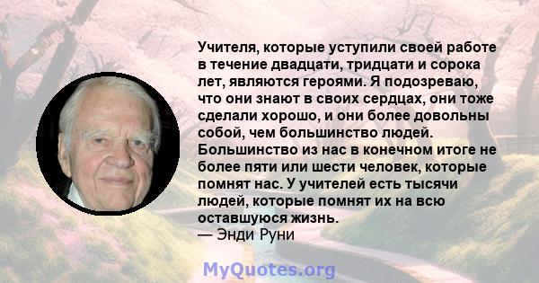 Учителя, которые уступили своей работе в течение двадцати, тридцати и сорока лет, являются героями. Я подозреваю, что они знают в своих сердцах, они тоже сделали хорошо, и они более довольны собой, чем большинство