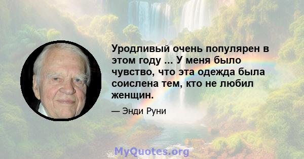 Уродливый очень популярен в этом году ... У меня было чувство, что эта одежда была соислена тем, кто не любил женщин.