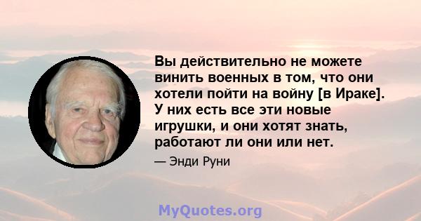 Вы действительно не можете винить военных в том, что они хотели пойти на войну [в Ираке]. У них есть все эти новые игрушки, и они хотят знать, работают ли они или нет.