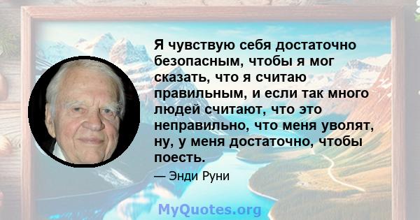 Я чувствую себя достаточно безопасным, чтобы я мог сказать, что я считаю правильным, и если так много людей считают, что это неправильно, что меня уволят, ну, у меня достаточно, чтобы поесть.