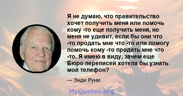 Я не думаю, что правительство хочет получить меня или помочь кому -то еще получить меня, но меня не удивит, если бы они что -то продать мне что -то или помогу помочь кому -то продать мне что -то. Я имею в виду, зачем