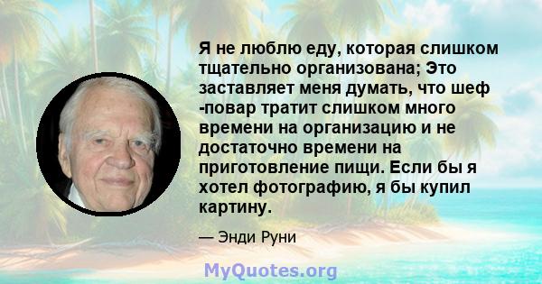 Я не люблю еду, которая слишком тщательно организована; Это заставляет меня думать, что шеф -повар тратит слишком много времени на организацию и не достаточно времени на приготовление пищи. Если бы я хотел фотографию, я 