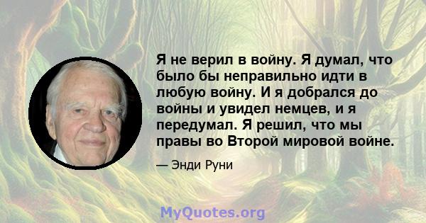 Я не верил в войну. Я думал, что было бы неправильно идти в любую войну. И я добрался до войны и увидел немцев, и я передумал. Я решил, что мы правы во Второй мировой войне.