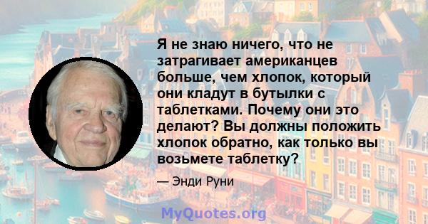 Я не знаю ничего, что не затрагивает американцев больше, чем хлопок, который они кладут в бутылки с таблетками. Почему они это делают? Вы должны положить хлопок обратно, как только вы возьмете таблетку?