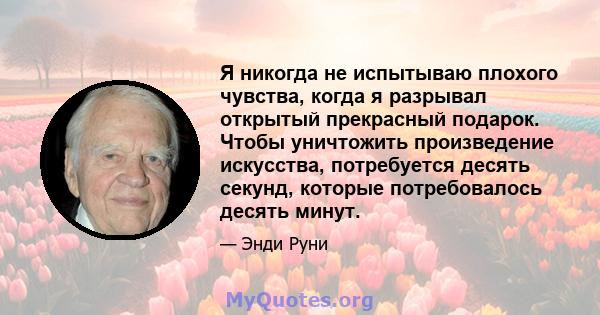 Я никогда не испытываю плохого чувства, когда я разрывал открытый прекрасный подарок. Чтобы уничтожить произведение искусства, потребуется десять секунд, которые потребовалось десять минут.